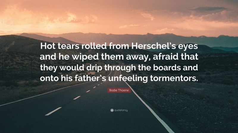 Bodie Thoene Quote: “Hot tears rolled from Herschel’s eyes and he wiped them away, afraid that they would drip through the boards and onto his father’s unfeeling tormentors.”