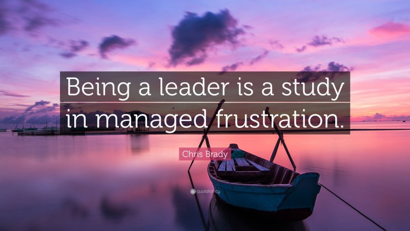 Chris Brady Quote: “Being a leader is a study in managed frustration.”