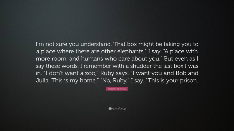 Katherine Applegate Quote: “I’m not sure you understand. That box might be taking you to a place where there are other elephants,” I say. “A place with more room, and humans who care about you.” But even as I say these words, I remember with a shudder the last box I was in. “I don’t want a zoo,” Ruby says. “I want you and Bob and Julia. This is my home.” “No, Ruby,” I say. “This is your prison.”