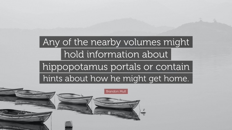 Brandon Mull Quote: “Any of the nearby volumes might hold information about hippopotamus portals or contain hints about how he might get home.”