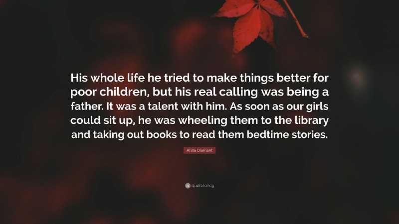 Anita Diamant Quote: “His whole life he tried to make things better for poor children, but his real calling was being a father. It was a talent with him. As soon as our girls could sit up, he was wheeling them to the library and taking out books to read them bedtime stories.”