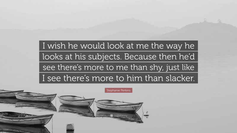 Stephanie Perkins Quote: “I wish he would look at me the way he looks at his subjects. Because then he’d see there’s more to me than shy, just like I see there’s more to him than slacker.”