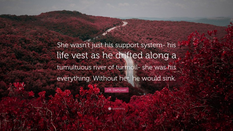 J.M. Darhower Quote: “She wasn’t just his support system- his life vest as he drifted along a tumultuous river of turmoil- she was his everything. Without her, he would sink.”