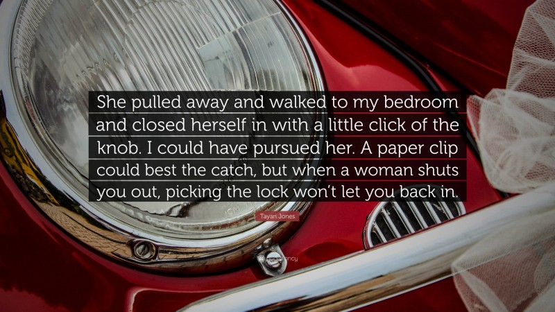 Tayari Jones Quote: “She pulled away and walked to my bedroom and closed herself in with a little click of the knob. I could have pursued her. A paper clip could best the catch, but when a woman shuts you out, picking the lock won’t let you back in.”