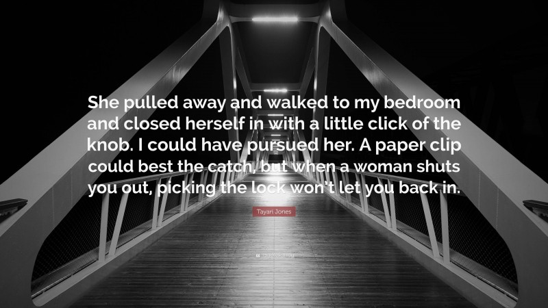 Tayari Jones Quote: “She pulled away and walked to my bedroom and closed herself in with a little click of the knob. I could have pursued her. A paper clip could best the catch, but when a woman shuts you out, picking the lock won’t let you back in.”