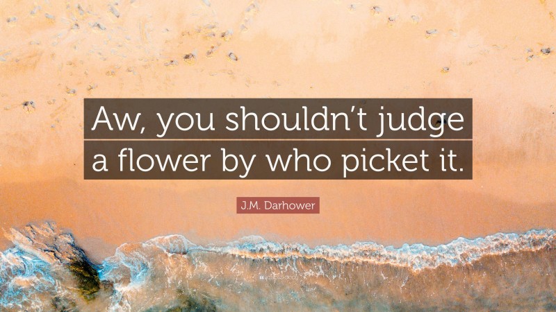 J.M. Darhower Quote: “Aw, you shouldn’t judge a flower by who picket it.”