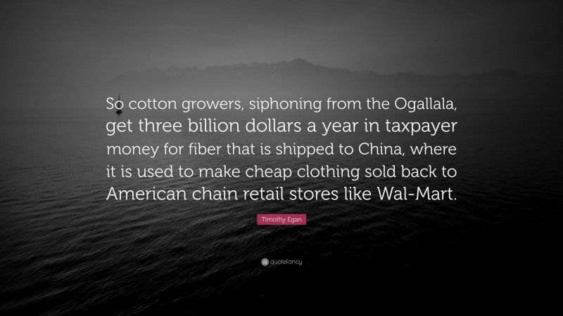 Timothy Egan Quote: “So cotton growers, siphoning from the Ogallala, get three billion dollars a year in taxpayer money for fiber that is shipped to China, where it is used to make cheap clothing sold back to American chain retail stores like Wal-Mart.”
