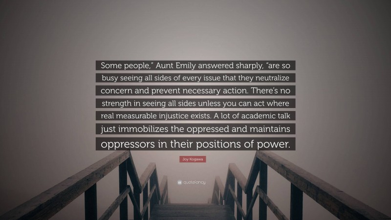 Joy Kogawa Quote: “Some people,” Aunt Emily answered sharply, “are so busy seeing all sides of every issue that they neutralize concern and prevent necessary action. There’s no strength in seeing all sides unless you can act where real measurable injustice exists. A lot of academic talk just immobilizes the oppressed and maintains oppressors in their positions of power.”