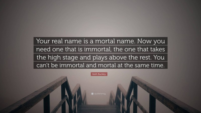 Keith Buckley Quote: “Your real name is a mortal name. Now you need one that is immortal, the one that takes the high stage and plays above the rest. You can’t be immortal and mortal at the same time.”