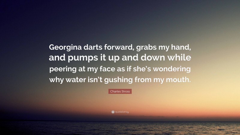 Charles Stross Quote: “Georgina darts forward, grabs my hand, and pumps it up and down while peering at my face as if she’s wondering why water isn’t gushing from my mouth.”