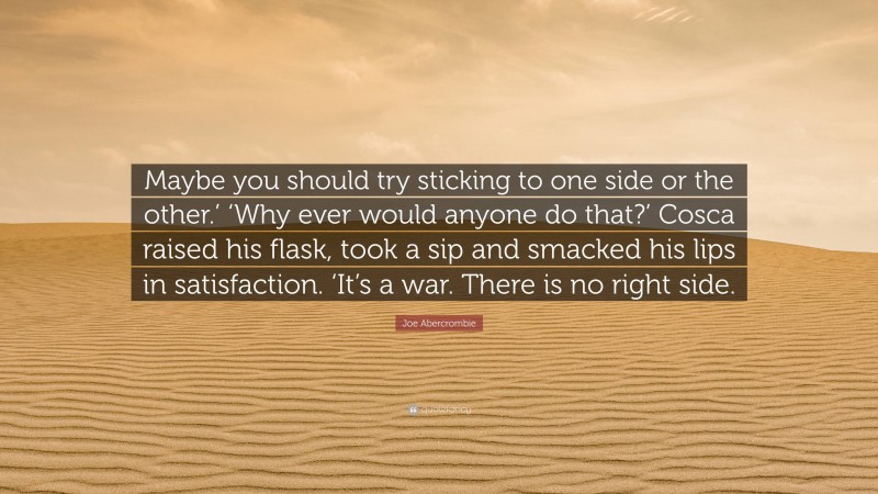 Joe Abercrombie Quote: “Maybe you should try sticking to one side or the other.’ ‘Why ever would anyone do that?’ Cosca raised his flask, took a sip and smacked his lips in satisfaction. ‘It’s a war. There is no right side.”