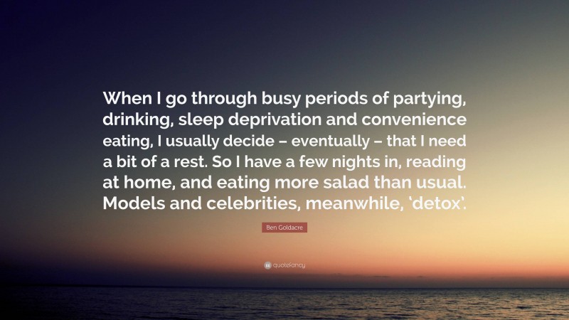 Ben Goldacre Quote: “When I go through busy periods of partying, drinking, sleep deprivation and convenience eating, I usually decide – eventually – that I need a bit of a rest. So I have a few nights in, reading at home, and eating more salad than usual. Models and celebrities, meanwhile, ‘detox’.”