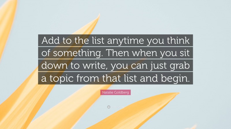 Natalie Goldberg Quote: “Add to the list anytime you think of something. Then when you sit down to write, you can just grab a topic from that list and begin.”