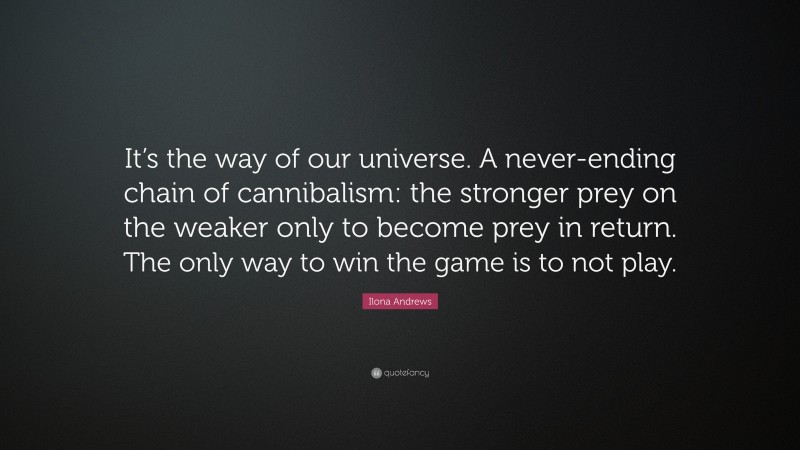 Ilona Andrews Quote: “It’s the way of our universe. A never-ending chain of cannibalism: the stronger prey on the weaker only to become prey in return. The only way to win the game is to not play.”