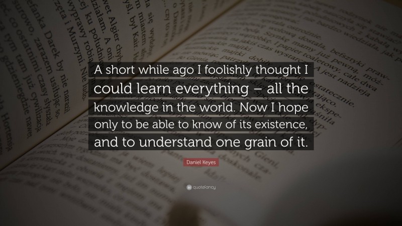 Daniel Keyes Quote: “A short while ago I foolishly thought I could learn everything – all the knowledge in the world. Now I hope only to be able to know of its existence, and to understand one grain of it.”