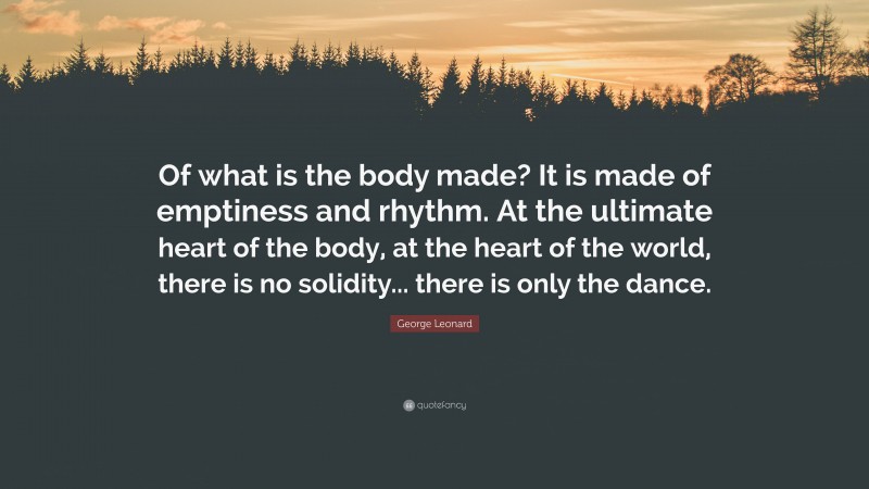 George Leonard Quote: “Of what is the body made? It is made of emptiness and rhythm. At the ultimate heart of the body, at the heart of the world, there is no solidity... there is only the dance.”