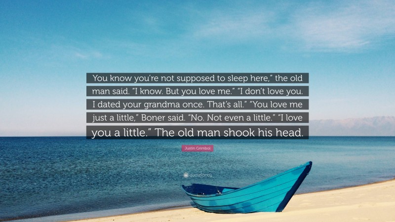 Justin Grimbol Quote: “You know you’re not supposed to sleep here,” the old man said. “I know. But you love me.” “I don’t love you. I dated your grandma once. That’s all.” “You love me just a little,” Boner said. “No. Not even a little.” “I love you a little.” The old man shook his head.”