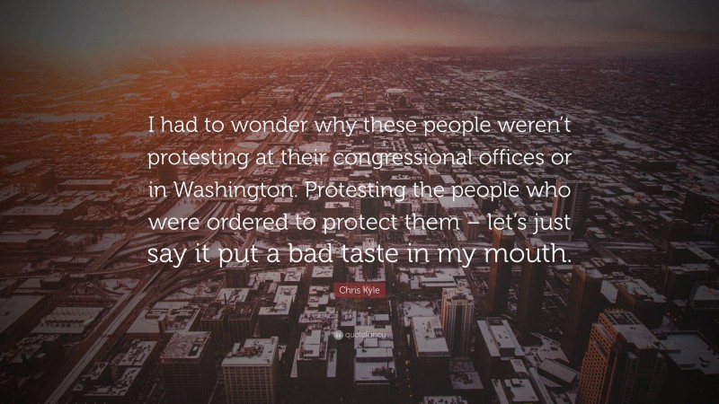 Chris Kyle Quote: “I had to wonder why these people weren’t protesting at their congressional offices or in Washington. Protesting the people who were ordered to protect them – let’s just say it put a bad taste in my mouth.”