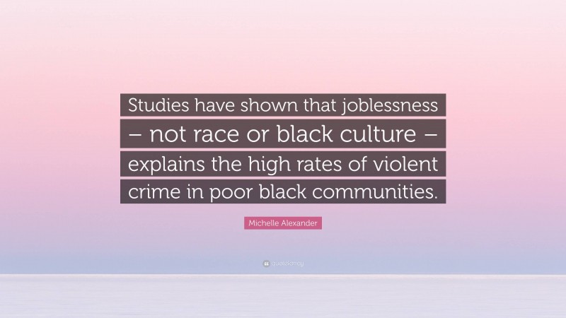 Michelle Alexander Quote: “Studies have shown that joblessness – not race or black culture – explains the high rates of violent crime in poor black communities.”