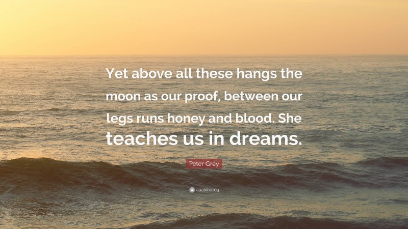 Peter Grey Quote: “Yet above all these hangs the moon as our proof, between our legs runs honey and blood. She teaches us in dreams.”