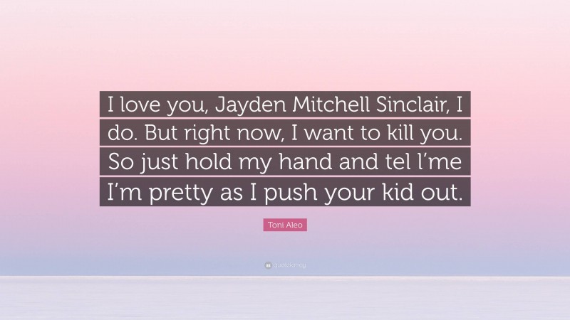 Toni Aleo Quote: “I love you, Jayden Mitchell Sinclair, I do. But right now, I want to kill you. So just hold my hand and tel l’me I’m pretty as I push your kid out.”