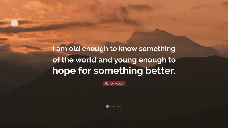 Nancy Moser Quote: “I am old enough to know something of the world and young enough to hope for something better.”