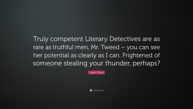 Jasper Fforde Quote: “Truly competent Literary Detectives are as rare as truthful men, Mr. Tweed – you can see her potential as clearly as I can. Frightened of someone stealing your thunder, perhaps?”