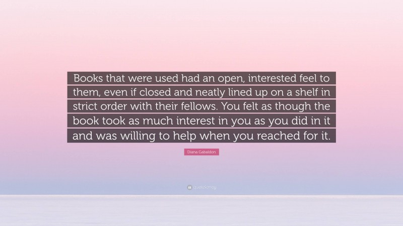 Diana Gabaldon Quote: “Books that were used had an open, interested feel to them, even if closed and neatly lined up on a shelf in strict order with their fellows. You felt as though the book took as much interest in you as you did in it and was willing to help when you reached for it.”