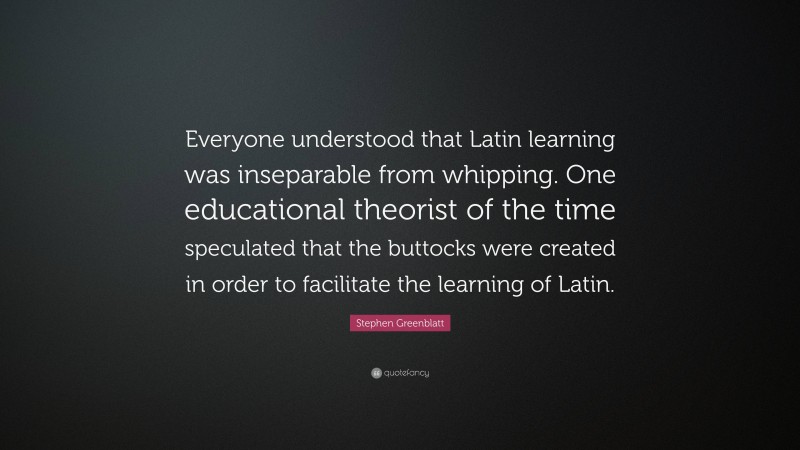 Stephen Greenblatt Quote: “Everyone understood that Latin learning was inseparable from whipping. One educational theorist of the time speculated that the buttocks were created in order to facilitate the learning of Latin.”