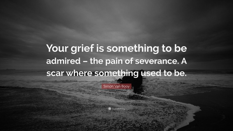 Simon Van Booy Quote: “Your grief is something to be admired – the pain of severance. A scar where something used to be.”