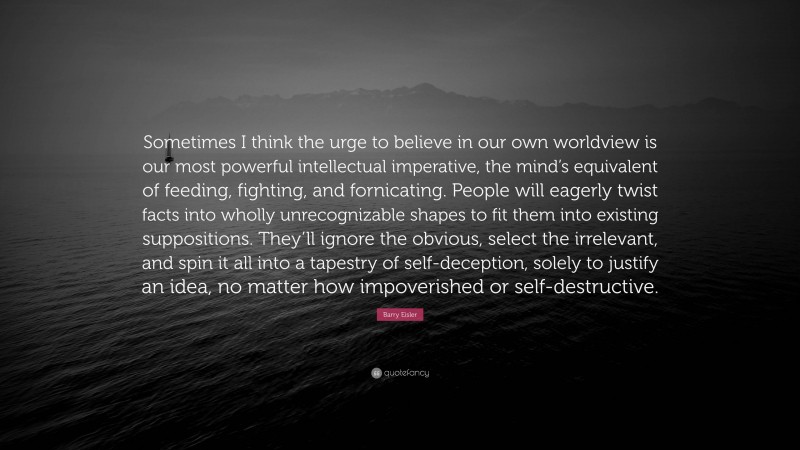 Barry Eisler Quote: “Sometimes I think the urge to believe in our own worldview is our most powerful intellectual imperative, the mind’s equivalent of feeding, fighting, and fornicating. People will eagerly twist facts into wholly unrecognizable shapes to fit them into existing suppositions. They’ll ignore the obvious, select the irrelevant, and spin it all into a tapestry of self-deception, solely to justify an idea, no matter how impoverished or self-destructive.”