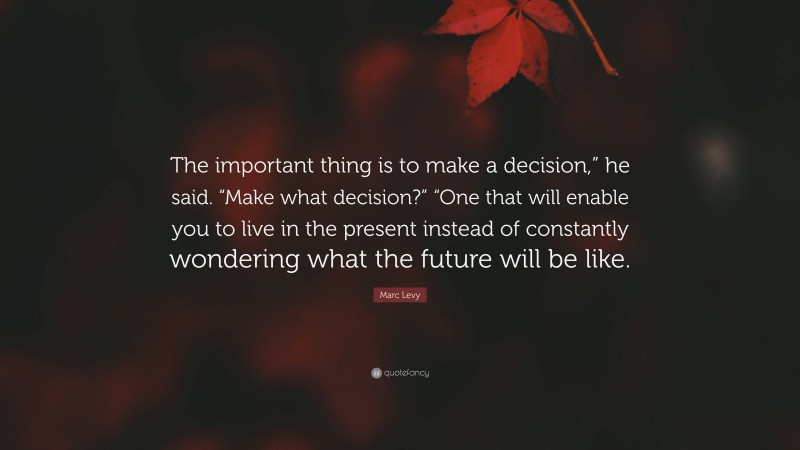 Marc Levy Quote: “The important thing is to make a decision,” he said. “Make what decision?” “One that will enable you to live in the present instead of constantly wondering what the future will be like.”