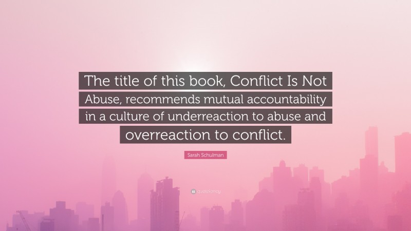 Sarah Schulman Quote: “The title of this book, Conflict Is Not Abuse, recommends mutual accountability in a culture of underreaction to abuse and overreaction to conflict.”