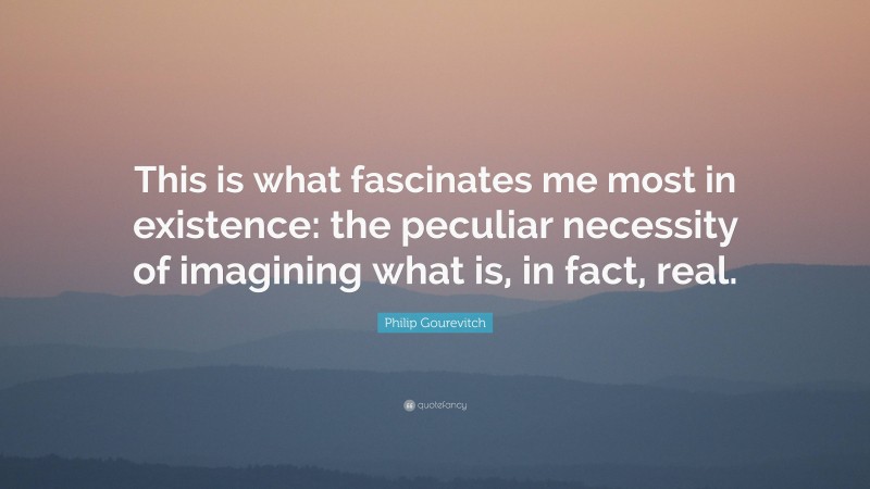 Philip Gourevitch Quote: “This is what fascinates me most in existence: the peculiar necessity of imagining what is, in fact, real.”