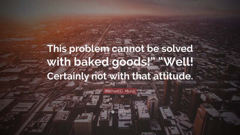 Michael G. Munz Quote: “This problem cannot be solved with baked goods!” “Well! Certainly not with that attitude.”