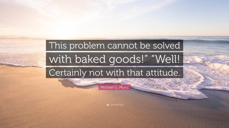 Michael G. Munz Quote: “This problem cannot be solved with baked goods!” “Well! Certainly not with that attitude.”