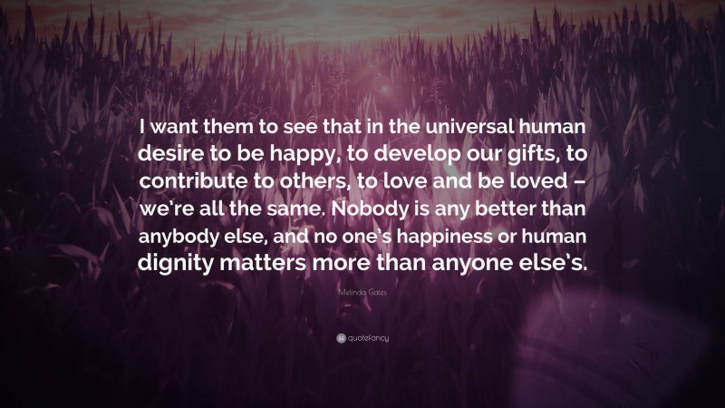 Melinda Gates Quote: “I want them to see that in the universal human desire to be happy, to develop our gifts, to contribute to others, to love and be loved – we’re all the same. Nobody is any better than anybody else, and no one’s happiness or human dignity matters more than anyone else’s.”