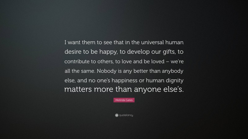 Melinda Gates Quote: “I want them to see that in the universal human desire to be happy, to develop our gifts, to contribute to others, to love and be loved – we’re all the same. Nobody is any better than anybody else, and no one’s happiness or human dignity matters more than anyone else’s.”