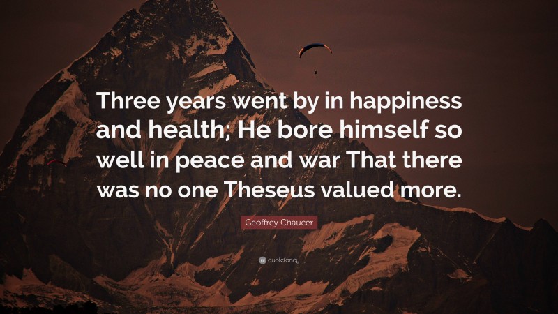 Geoffrey Chaucer Quote: “Three years went by in happiness and health; He bore himself so well in peace and war That there was no one Theseus valued more.”