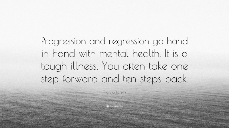 Theresa Larsen Quote: “Progression and regression go hand in hand with mental health. It is a tough illness. You often take one step forward and ten steps back.”