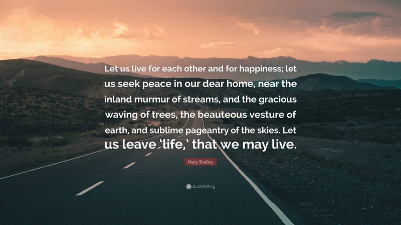 Mary Shelley Quote: “Let us live for each other and for happiness; let us seek peace in our dear home, near the inland murmur of streams, and the gracious waving of trees, the beauteous vesture of earth, and sublime pageantry of the skies. Let us leave ‘life,’ that we may live.”