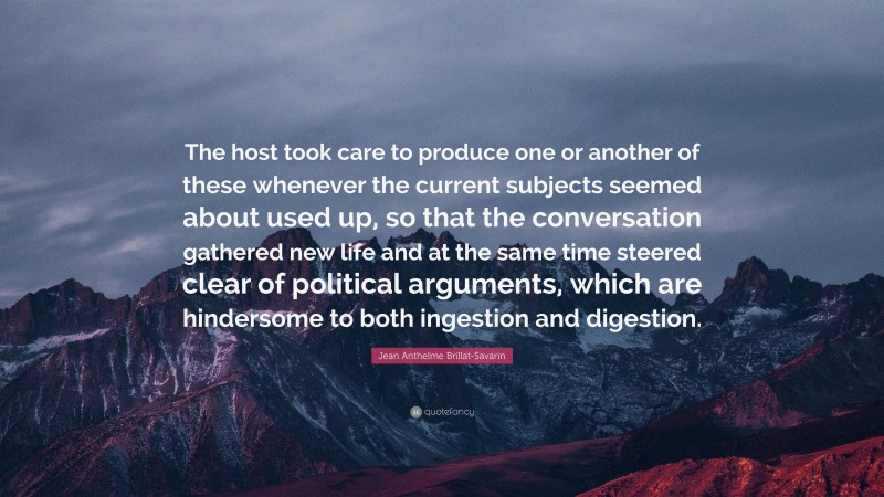 Jean Anthelme Brillat-Savarin Quote: “The host took care to produce one or another of these whenever the current subjects seemed about used up, so that the conversation gathered new life and at the same time steered clear of political arguments, which are hindersome to both ingestion and digestion.”