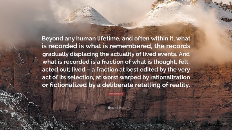 Maria Popova Quote: “Beyond any human lifetime, and often within it, what is recorded is what is remembered, the records gradually displacing the actuality of lived events. And what is recorded is a fraction of what is thought, felt, acted out, lived – a fraction at best edited by the very act of its selection, at worst warped by rationalization or fictionalized by a deliberate retelling of reality.”