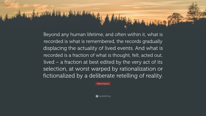 Maria Popova Quote: “Beyond any human lifetime, and often within it, what is recorded is what is remembered, the records gradually displacing the actuality of lived events. And what is recorded is a fraction of what is thought, felt, acted out, lived – a fraction at best edited by the very act of its selection, at worst warped by rationalization or fictionalized by a deliberate retelling of reality.”