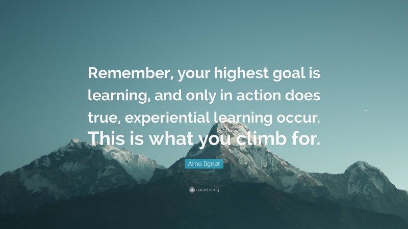 Arno Ilgner Quote: “Remember, your highest goal is learning, and only in action does true, experiential learning occur. This is what you climb for.”