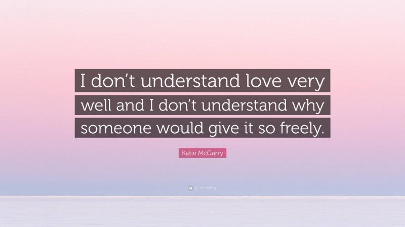 Katie McGarry Quote: “I don’t understand love very well and I don’t understand why someone would give it so freely.”