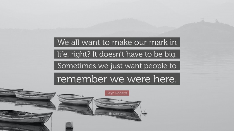 Jeyn Roberts Quote: “We all want to make our mark in life, right? It doesn’t have to be big. Sometimes we just want people to remember we were here.”