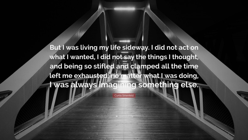 Curtis Sittenfeld Quote: “But I was living my life sideway. I did not act on what I wanted, I did not say the things I thought, and being so stifled and clamped all the time left me exhausted; no matter what I was doing, I was always imagining something else.”