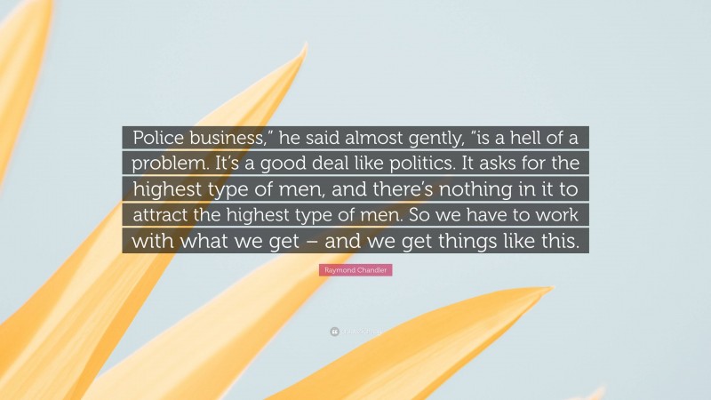 Raymond Chandler Quote: “Police business,” he said almost gently, “is a hell of a problem. It’s a good deal like politics. It asks for the highest type of men, and there’s nothing in it to attract the highest type of men. So we have to work with what we get – and we get things like this.”