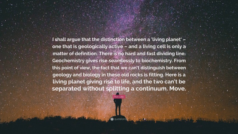 Nick Lane Quote: “I shall argue that the distinction between a ‘living planet’ – one that is geologically active – and a living cell is only a matter of definition. There is no hard and fast dividing line. Geochemistry gives rise seamlessly to biochemistry. From this point of view, the fact that we can’t distinguish between geology and biology in these old rocks is fitting. Here is a living planet giving rise to life, and the two can’t be separated without splitting a continuum. Move.”